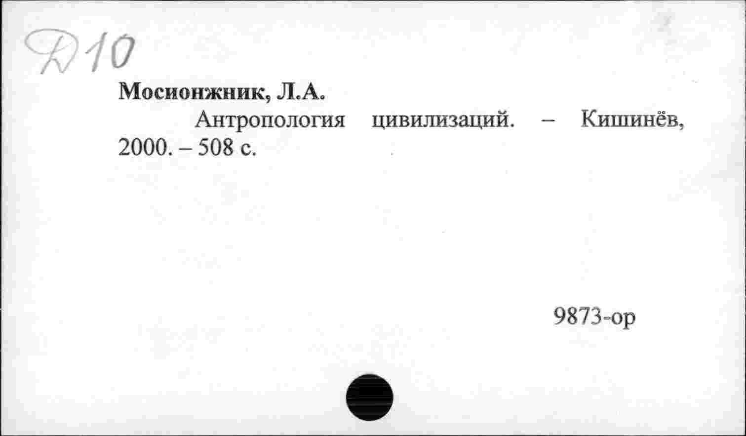 ﻿ЂИО
Мосионжник, Л.А.
Антропология цивилизаций.
2000. - 508 с.
Кишинёв,
9873-ор